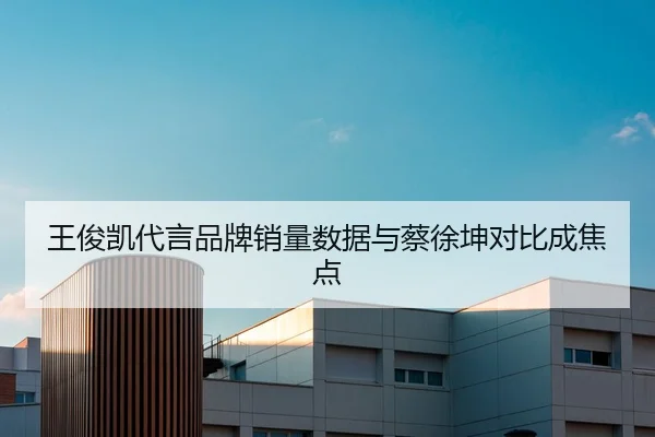 王俊凯代言品牌销量数据与蔡徐坤对比成焦点